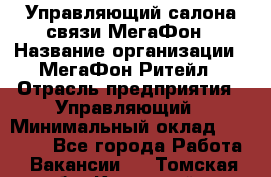 Управляющий салона связи МегаФон › Название организации ­ МегаФон Ритейл › Отрасль предприятия ­ Управляющий › Минимальный оклад ­ 25 000 - Все города Работа » Вакансии   . Томская обл.,Кедровый г.